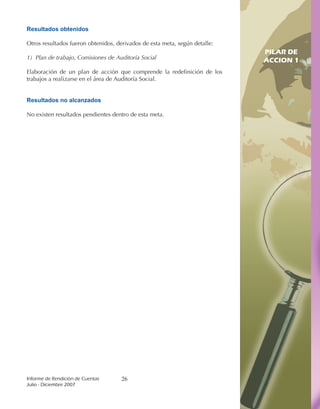 Resultados obtenidos

Otros resultados fueron obtenidos, derivados de esta meta, según detalle:
                                                                             PILAR DE
1) Plan de trabajo, Comisiones de Auditoría Social                           ACCION 1
Elaboración de un plan de acción que comprende la redefinición de los
trabajos a realizarse en el área de Auditoría Social.                       PILAR DE
                                                                            ACCION 1

Resultados no alcanzados

No existen resultados pendientes dentro de esta meta.




Informe	de	Rendición	de	Cuentas	     26
Julio	-	Diciembre	2007
 