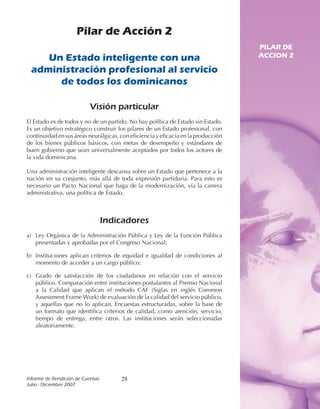Pilar de Acción 2
                                                                                   PILAR DE
    Un Estado inteligente con una                                                  ACCION 2

 administración profesional al servicio
      de todos los dominicanos

                           Visión particular
El Estado es de todos y no de un partido. No hay política de Estado sin Estado.
Es un objetivo estratégico construir los pilares de un Estado profesional, con
continuidad en sus áreas neurálgicas, con eficiencia y eficacia en la producción
de los bienes públicos básicos, con metas de desempeño y estándares de
buen gobierno que sean universalmente aceptados por todos los actores de
la vida dominicana.

Una administración inteligente descansa sobre un Estado que pertenece a la
nación en su conjunto, más allá de toda expresión partidaria. Para esto es
necesario un Pacto Nacional que haga de la modernización, vía la carrera
administrativa, una política de Estado.



                               Indicadores
a) Ley Orgánica de la Administración Pública y Ley de la Función Pública
   presentadas y aprobadas por el Congreso Nacional;

b) Instituciones aplican criterios de equidad e igualdad de condiciones al
   momento de acceder a un cargo público;

c) Grado de satisfacción de los ciudadanos en relación con el servicio
   público. Comparación entre instituciones postulantes al Premio Nacional
   a la Calidad que aplican el método CAF (Siglas en inglés Common
   Assessment Frame Work) de evaluación de la calidad del servicio público,
   y aquellas que no lo aplican. Encuestas estructuradas, sobre la base de
   un formato que identifica criterios de calidad, como atención, servicio,
   tiempo de entrega, entre otros. Las instituciones serán seleccionadas
   aleatoriamente.




Informe	de	Rendición	de	Cuentas	      28
Julio	-	Diciembre	2007
 