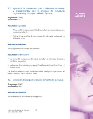 2D.	 Aplicación	 de	 la	 normativa	 para	 la	 definición	 de	 criterios	
     y	 procedimientos	 para	 la	 creación	 de	 estructuras	
     organizativas	y	de	cargos	del	Poder	Ejecutivo.                           PILAR DE
                                                                              ACCION 2
Responsable: ONAP
Involucrados: N/A


Resultados esperados

   • Al menos 50 instituciones del Estado aprueban su estructura de cargos,
     mediante resolución.

   • Aplicación de un piloto de su operación del sistema de verificación en
     12 instituciones.


Resultados obtenidos

No se registran resultados en este semestre.


Resultados no alcanzados

• Al menos 50 instituciones del Estado aprueban su estructura de cargos,
  mediante resolución.

• Aplicación de un piloto de su operación del sistema de verificación en 12
  instituciones.

Los Resultados esperados no fueron alcanzados en el período propuesto. Se
proyectaron para ejecución en el 2008.


2E.	 Definición	de	una	política	salarial	para	el	Poder	Ejecutivo.

Responsable: ONAP
Involucrados: N/A


Resultados esperados

No se contemplan actividades en este período.




Informe	de	Rendición	de	Cuentas	     32
Julio	-	Diciembre	2007
 
