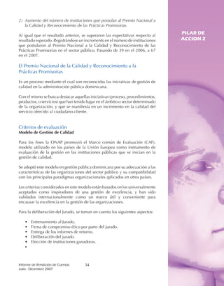 2) Aumento del número de instituciones que postulan al Premio Nacional a
   la Calidad y Reconocimiento de las Prácticas Promisorias.

Al igual que el resultado anterior, se superaron las expectativas respecto al
                                                                                 PILAR DE
resultado esperado. Registrándose un incremento en el número de instituciones    ACCION 2
que postularon al Premio Nacional a la Calidad y Reconocimiento de las
Prácticas Promisorias en el sector público. Pasando de 39 en el 2006, a 67
en el 2007.

El Premio Nacional de la Calidad y Reconocimiento a la
Prácticas Promisorias

Es un proceso mediante el cual son reconocidas las iniciativas de gestión de
calidad en la administración pública dominicana.

Con el mismo se busca destacar aquellas iniciativas (proceso, procedimientos,
productos, o servicios) que han tenido lugar en el ámbito o sector determinado
de la organización, y que se manifiesta en un incremento en la calidad del
servicio ofrecido al ciudadano-cliente.


Criterios de evaluación
Modelo de Gestión de Calidad

Para los fines la ONAP promovió el Marco común de Evaluación (CAF),
modelo utilizado en los países de la Unión Europea como instrumento de
evaluación de la gestión en las instituciones públicas que se inician en la
gestión de calidad.

Se adoptó este modelo en gestión pública dominicana por su adecuación a las
características de las organizaciones del sector público y su compatibilidad
con los principales paradigmas organizacionales aplicados en otros países.

Los criterios considerados en este modelo están basados en los universalmente
aceptados como inspiradores de una gestión de excelencia, y han sido
validados internacionalmente como un marco útil y conveniente para
encausar la excelencia en la gestión de las organizaciones.

Para la deliberación del Jurado, se toman en cuenta los siguientes aspectos:

   •   Entrenamiento al Jurado.
   •   Firma de compromiso ético por parte del jurado.
   •   Entrega de los informes de retorno.
   •   Deliberación del jurado.
   •   Elección de instituciones ganadoras.
   •



Informe	de	Rendición	de	Cuentas	     34
Julio	-	Diciembre	2007
 