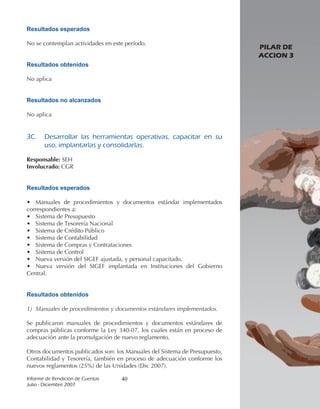 Resultados esperados

No se contemplan actividades en este período.
                                                                            PILAR DE
                                                                            ACCION 3
Resultados obtenidos

No aplica


Resultados no alcanzados

No aplica


3C.		 Desarrollar	 las	 herramientas	 operativas,	 capacitar	 en	 su	
      uso,	implantarlas	y	consolidarlas.

Responsable: SEH
Involucrado: CGR


Resultados esperados

• Manuales de procedimientos y documentos estándar implementados
correspondientes a:
• Sistema de Presupuesto
• Sistema de Tesorería Nacional
• Sistema de Crédito Público
• Sistema de Contabilidad
• Sistema de Compras y Contrataciones
• Sistema de Control
• Nueva versión del SIGEF ajustada, y personal capacitado.
• Nueva versión del SIGEF implantada en Instituciones del Gobierno
Central.


Resultados obtenidos

1) Manuales de procedimientos y documentos estándares implementados.

Se publicaron manuales de procedimientos y documentos estándares de
compras públicas conforme la Ley 340-07, los cuales están en proceso de
adecuación ante la promulgación de nuevo reglamento.

Otros documentos publicados son: los Manuales del Sistema de Presupuesto,
Contabilidad y Tesorería, también en proceso de adecuación conforme los
nuevos reglamentos (25%) de las Unidades (Dic 2007).

Informe	de	Rendición	de	Cuentas	   40
Julio	-	Diciembre	2007
 