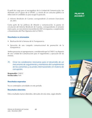 El perfil de cargo para el encargado(a) de la Unidad de Comunicación, fue
diseñado con el apoyo de la ONAP, y a través de un concurso público se
seleccionó el candidato (a) para ocupar la posición.
                                                                              PILAR DE
                                                                              ACCION 7
2) Informe Rendición de Cuentas correspondiente al semestre Enero-Junio
   de 2007,

Como parte de las políticas de difusión y comunicación, la puesta en
circulación del Informe Rendición de Cuentas, correspondiente al semestre
enero-junio, se concretizó en noviembre de 2007 en respuesta y cumplimiento
a lineamientos del Plan Operativo de la CNECC.


Resultados no alcanzados

• Realización de la Semana de la Transparencia.

• Ejecución de una campaña comunicacional de promoción de la
  transparencia.

Ambos proyectos se reprogramaron, considerando que la CNECC no disponía
de una Unidad de Comunicación para el seguimiento y ejecución de los
mismos.


7C.	 Crear	 las	 condiciones	 necesarias	 para	 el	 desarrollo	 de	 un	
     mecanismo	de	seguimiento	y	monitoreo	del	cumplimiento	
     de	los	convenios	y	acuerdos	internacionales	en	materia	de	
     corrupción.

Responsable: CNECC
Involucrados: N/A


Resultados esperados

No se contemplan actividades en este período.

Resultados obtenidos

Otros resultados fueron obtenidos, derivados de esta meta, según detalle:




Informe	de	Rendición	de	Cuentas	     60
Julio	-	Diciembre	2007
 