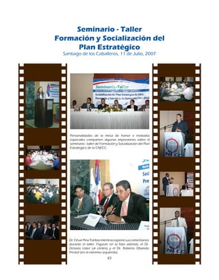 Seminario - Taller
Formación y Socialización del
     Plan Estratégico
  Santiago	de	los	Caballeros,	11	de	Julio,	2007	




     Personalidades	 de	 la	 mesa	 de	 honor	 e	 invitados	
     especiales	 comparten	 algunas	 impresiones	 sobre	 el	
     seminario	-	taller	de	Formación	y	Socialización	del	Plan	
     Estrategico	de	la	CNECC.




    Dr.	César	Pina	Toribio	mientras	expone	sus	comentarios	
    durante	 el	 taller.	 Figuran	 en	 la	 foto	 además,	 el	 Dr.	
    Octavio	 Líster	 (al	 centro)	 y	 el	 Dr.	 Roberto	 Obando	
    Prestol	(en	el	extremo	izquierdo).
                                 83
 