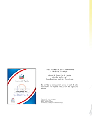 Comisión	Nacional	de	Etica	y	Combate	
                                                                        a	la	Corrupción	-	CNECC	

                                                                      Informe de Rendición de Cuentas
                                   PA T R I A L
                                                IBERT
                            DIOS                     AD




                                                                           Julio - Diciembre 2007
                                                                    Santo Domingo, República Dominicana
                Presidencia de la República

                                                          Se prohibe la reproducción parcial o total de este
                                                          documento sin expresa autorización del organismo
                                                          emisor.
            INFORME RENDICIÓN DE CUENTAS
                     JULIO -DICIEMBRE 2007




                                                          Coordinación: Mayra Domínguez
                                                          Edición: Helen Hasbún
Comisión Nacional
de Ética y Combate                                        Apoyo: Verónica Guzmán
                                                          Diagramación y diseño gráfico: Benedictt Vásquez
  a la Corrupción
 