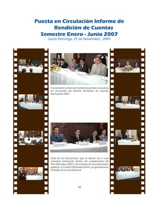 Puesta en Circulación Informe de
       Rendición de Cuentas
  Semestre Enero - Junio 2007
    Santo	Domingo,	27	de	Noviembre,		2007




     Funcionarios	conversan	momentos	previos	a	la	puesta	
     en	 circulación	 del	 Informe	 Rendición	 de	 Cuentas	
     enero-junio	2007.




     Vista	 de	 los	 funcionarios	 que	 se	 dieron	 cita	 a	 esta	
     actividad	 enmarcada	 dentro	 del	 cumplimiento	 del	
     Plan	Operativo	2007,	con	el	apoyo	de	las	instituciones	
     públicas,	el	Comité	Interinstitucional		y	organizaciones	
     invitadas	de	la	sociedad	civil.	




                                 92
 