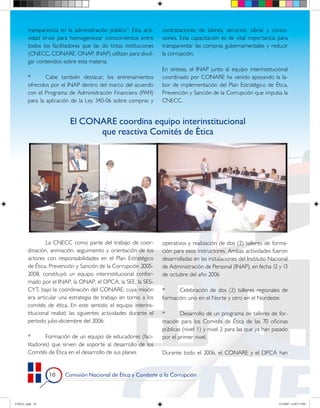 transparencia en la administración pública”. Esta acti-    contrataciones de bienes, servicios, obras y conce-
       vidad sirvió para homogeneizar conocimientos entre         siones. Esta capacitación es de vital importancia para
       todos los facilitadores que las dis tintas instituciones   transparentar las compras gubernamentales y reducir
       (CNECC, CONARE, ONAP, INAP) utilizan para divul-           la corrupción.
       gar contenidos sobre esta materia.
                                                                  En síntesis, el INAP junto al equipo interinstitucional
       *       Cabe también destacar, los entrenamientos          coordinado por CONARE ha venido apoyando la la-
       ofrecidos por el INAP dentro del marco del acuerdo         bor de implementación del Plan Estratégico de Ética,
       con el Programa de Administración Financiera (PAFI)        Prevención y Sanción de la Corrupción que impulsa la
       para la aplicación de la Ley 340-06 sobre compras y        CNECC.


                         El CONARE coordina equipo interinstitucional
                               que reactiva Comités de Ética




               La CNECC como parte del trabajo de coor-           operativos y realización de dos (2) talleres de forma-
       dinación, animación, seguimiento y orientación de los      ción para esos instructores. Ambas actividades fueron
       actores con responsabilidades en el Plan Estratégico       desarrolladas en las instalaciones del Instituto Nacional
       de Ética, Prevención y Sanción de la Corrupción 2005-      de Administración de Personal (INAP), en fecha 12 y 13
       2008, constituyó un equipo interinstitucional confor-      de octubre del año 2006
       mado por el INAP, la ONAP, el DPCA, la SEE, la SES-
       CYT, bajo la coordinación del CONARE; cuya misión          *      Celebración de dos (2) talleres regionales de
       era articular una estrategia de trabajo en torno a los     formación: uno en el Norte y otro en el Nordeste.
       comités de ética. En este sentido el equipo interins-
       titucional realizó las siguientes actividades durante el   *       Desarrollo de un programa de talleres de for-
       período julio-diciembre del 2006:                          mación para los Comités de Ética de las 70 oficinas
                                                                  públicas (nivel 1) y nivel 2 para las que ya han pasado
       *       Formación de un equipo de educadores (faci-        por el primer nivel.
       litadores) que sirven de soporte al desarrollo de los
       Comités de Ética en el desarrollo de sus planes            Durante todo el 2006, el CONARE y el DPCA han


                0     Comisión Nacional de Ética y Combate a la Corrupción




CNECC.indd 10                                                                                                         3/2/2007 6:09:17 PM
 
