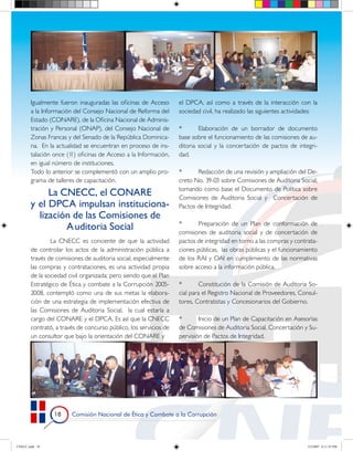 Igualmente fueron inauguradas las oficinas de Acceso       el DPCA, así como a través de la interacción con la
       a la Información del Consejo Nacional de Reforma del       sociedad civil, ha realizado las siguientes actividades:
       Estado (CONARE), de la Oficina Nacional de Adminis-
       tración y Personal (ONAP), del Consejo Nacional de         *       Elaboración de un borrador de documento
       Zonas Francas y del Senado de la República Dominica-       base sobre el funcionamiento de las comisiones de au-
       na. En la actualidad se encuentran en proceso de ins-      ditoria social y la concertación de pactos de integri-
       talación once (1 oficinas de Acceso a la Información,
                       1)                                         dad.
       en igual número de instituciones.
       Todo lo anterior se complementó con un amplio pro-         *      Redacción de una revisión y ampliación del De-
       grama de talleres de capacitación.                         creto No. 39-03 sobre Comisiones de Auditoria Social,
                                                                  tomando como base el Documento de Política sobre
            La CNECC, el CONARE                                   Comisiones de Auditoria Social y Concertación de
       y el DPCA impulsan instituciona‑                           Pactos de Integridad.
         lización de las Comisiones de
                                                                  *      Preparación de un Plan de conformación de
                A uditoria Social                                 comisiones de auditoria social y de concertación de
               La CNECC es conciente de que la actividad          pactos de integridad en torno a las compras y contrata-
       de controlar los actos de la administración pública a      ciones públicas, las obras públicas y el funcionamiento
       través de comisiones de auditoria social, especialmente    de los RAI y OAI en cumplimiento de las normativas
       las compras y contrataciones, es una actividad propia      sobre acceso a la información pública.
       de la sociedad civil organizada; pero siendo que el Plan
       Estratégico de Ética y combate a la Corrupción 2005-       *        Constitución de la Comisión de Auditoria So-
       2008, contempló como una de sus metas la elabora-          cial para el Registro Nacional de Proveedores, Consul-
       ción de una estrategia de implementación efectiva de       tores, Contratistas y Concesionarios del Gobierno.
       las Comisiones de Auditoria Social, la cual estaría a
       cargo del CONARE y el DPCA. Es así que la CNECC            *       Inicio de un Plan de Capacitación en Asesorías
       contrató, a través de concurso público, los servicios de   de Comisiones de Auditoria Social, Concertación y Su-
       un consultor que bajo la orientación del CONARE y          pervisión de Pactos de Integridad.




                     Comisión Nacional de Ética y Combate a la Corrupción




CNECC.indd 18                                                                                                         3/2/2007 6:11:41 PM
 