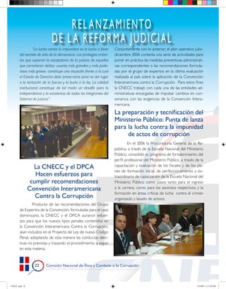 REL ANZAMIENTO
                             DE L A REFORMA JUDICIAL
                 “La lucha contra la impunidad es la lucha a favor      Conjuntamente con lo anterior, el plan operativo julio-
       del sentido de vida de la democracia. Los privilegios irritan-   diciembre 2006 contenía una serie de actividades para
       tes que suponen la escapatoria de la justicia de aquellos        poner en práctica las medidas preventivas administrati-
       que cometieron delitos -cuanto más grandes y más pode-           vas correspondientes a las recomendaciones formula-
       rosos más graves- constituye una situación frente a la cual      das por el grupo de expertos en la última evaluación
       el Estado de Derecho debe preservarse para no dar lugar          realizada al país sobre la aplicación de la Convención
       a la tentación de la fuerza y la burla a la ley. La calidad      Interamericana contra la Corrupción. Para estos fines
       institucional constituye de tal modo un desafío para la          la CNECC trabajó con cada una de las entidades ad-
       independencia y la excelencia de todos los integrantes del       ministrativas encargadas de impulsar cambios en con-
       Sistema de Justicia”.                                            sonancia con las exigencias de la Convención Intera-
                                                                        mericana.

                                                                        La preparación y tecnificación del
                                                                        Ministerio Público: Punta de lanza
                                                                        para la lucha contra la impunidad
                                                                             de actos de corrupción
                                                                                En el 2006 la Procuraduría General de la Re-
                                                                        pública, a través de la Escuela Nacional del Ministerio
                                                                        Público, consolidó su programa de fortalecimiento del
                                                                        perfil profesional del Ministerio Público, a través de la
                  La CNECC y el DPCA                                    capacitación y evaluación de los fiscales y de los pla-
                                                                        nes de formación inicial, de perfeccionamiento y ex-
                   Hacen esfuerzos para                                 traordinario de capacitación de la Escuela Nacional del
                 cumplir recomendaciones                                Ministerio Público como pasos tanto para el ingreso
                Convención Interamericana                               a la carrera, como para los ascensos respectivos y la
                                                                        formación en áreas críticas de lucha contra el crimen
                   Contra la Corrupción                                 organizado y lavado de activos.
               Producto de las recomendaciones del Grupo
       de Expertos de la Convención, formuladas para el caso
       dominicano, la CNECC y el DPCA aunaron esfuer-
       zos para que los nuevos tipos penales contenidos en
       la Convención Interamericana Contra la Corrupción,
       sean incluidos en el Proyecto de Ley de nuevo Código
       Penal, adoptando de esta manera las conductas delic-
       tivas no previstas y trazando el procedimiento a seguir
       en esta materia.



                       Comisión Nacional de Ética y Combate a la Corrupción




CNECC.indd 22                                                                                                               3/2/2007 6:12:20 PM
 