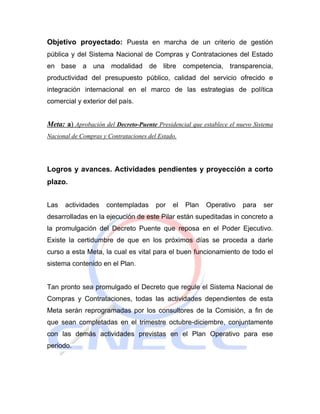 Objetivo proyectado: Puesta en marcha de un criterio de gestión
pública y del Sistema Nacional de Compras y Contrataciones del Estado
en base a una modalidad de libre competencia, transparencia,
productividad del presupuesto público, calidad del servicio ofrecido e
integración internacional en el marco de las estrategias de política
comercial y exterior del país.


Meta: a) Aprobación del Decreto-Puente Presidencial que establece el nuevo Sistema
Nacional de Compras y Contrataciones del Estado.




Logros y avances. Actividades pendientes y proyección a corto
plazo.


Las   actividades    contempladas       por   el   Plan   Operativo    para   ser
desarrolladas en la ejecución de este Pilar están supeditadas in concreto a
la promulgación del Decreto Puente que reposa en el Poder Ejecutivo.
Existe la certidumbre de que en los próximos días se proceda a darle
curso a esta Meta, la cual es vital para el buen funcionamiento de todo el
sistema contenido en el Plan.


Tan pronto sea promulgado el Decreto que regule el Sistema Nacional de
Compras y Contrataciones, todas las actividades dependientes de esta
Meta serán reprogramadas por los consultores de la Comisión, a fin de
que sean completadas en el trimestre octubre-diciembre, conjuntamente
con las demás actividades previstas en el Plan Operativo para ese
periodo.
 
