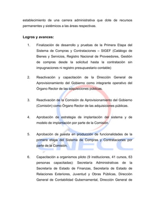 establecimiento de una carrera administrativa que dote de recursos
permanentes y sistémicos a las áreas respectivas.


Logros y avances:

   1.    Finalización de desarrollo y pruebas de la Primera Etapa del
         Sistema de Compras y Contrataciones – SIGEF (Catálogo de
         Bienes y Servicios, Registro Nacional de Proveedores, Gestión
         de compras desde la solicitud hasta la contratación sin
         impugnaciones ni registro presupuestario contable)

   2.    Reactivación y capacitación de la Dirección General de
         Aprovisionamiento del Gobierno como integrante operativo del
         Órgano Rector de las adquisiciones públicas.


   3.    Reactivación de la Comisión de Aprovisionamiento del Gobierno
         (Comisión) como Órgano Rector de las adquisiciones públicas.


   4.    Aprobación de estrategia de implantación del sistema y de
         modelo de implantación por parte de la Comisión.


   5.    Aprobación de puesta en producción de funcionalidades de la
         primera etapa del Sistema de Compras y Contrataciones por
         parte de la Comisión.


   6.    Capacitación a organismos piloto (9 instituciones, 41 cursos, 63
         personas   capacitadas):   Secretaría   Administrativas   de   la
         Secretaría de Estado de Finanzas, Secretaría de Estado de
         Relaciones Exteriores, Juventud y Obras Públicas, Dirección
         General de Contabilidad Gubernamental, Dirección General de
 