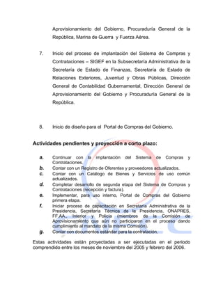 Aprovisionamiento del Gobierno, Procuraduría General de la
        República, Marina de Guerra y Fuerza Aérea.


  7.    Inicio del proceso de implantación del Sistema de Compras y
        Contrataciones – SIGEF en la Subsecretaría Administrativa de la
        Secretaría de Estado de Finanzas, Secretaría de Estado de
        Relaciones Exteriores, Juventud y Obras Públicas, Dirección
        General de Contabilidad Gubernamental, Dirección General de
        Aprovisionamiento del Gobierno y Procuraduría General de la
        República.




  8.    Inicio de diseño para el Portal de Compras del Gobierno.


Actividades pendientes y proyección a corto plazo:

  a.    Continuar con la implantación del Sistema de Compras y
        Contrataciones.
  b.    Contar con un Registro de Oferentes y proveedores actualizados.
  c.    Contar con un Catálogo de Bienes y Servicios de uso común
        actualizados.
  d.    Completar desarrollo de segunda etapa del Sistema de Compras y
        Contrataciones (recepción y factura).
  e.    Implementar, para uso interno, Portal de Compras del Gobierno
        primera etapa.
  f.    Iniciar proceso de capacitación en Secretaría Administrativa de la
        Presidencia, Secretaría Técnica de la Presidencia, ONAPRES,
        FF.AA., Interior y Policía (miembros de la Comisión de
        Aprovisionamiento que aún no participaron en el proceso dando
        cumplimiento al mandato de la misma Comisión).
  g.    Contar con documentos estándar para la contratación.

Estas actividades están proyectadas a ser ejecutadas en el periodo
comprendido entre los meses de noviembre del 2005 y febrero del 2006.
 