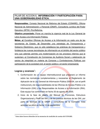 PILAR DE ACCION 6. INFORMACIÓN Y PARTICIPACIÓN PARA
UNA GOBERNABILIDAD ETICA.

Responsables: Consejo Nacional de Reforma del Estado (CONARE). Oficina
Nacional de Administración y Personal (ONAP). Consultoría Jurídica del Poder
Ejecutivo. OPTIC. Pro-Reforma.
Objetivo proyectado: Poner en marcha la vigencia real de la Ley General de
Libre Acceso a la Información Pública.
Metas: a) Constituir Oficinas de Acceso a la Información en cada una de las
secretarías de Estado; b) Desarrollar una estrategia de Transparencia y
Gobierno Electrónico, que no sólo establezca las prácticas de transparencia y
fortalezca las nuevas tecnologías de información en el ámbito del sector público
sino que además permita una modernización en los procesos internos que la
sustentan; c) Constitución de Comisiones de Auditoria Social y celebración de
pactos de integridad en materia de Compras y Contrataciones Públicas con
participación de la sociedad civil, el sector público y el sector empresarial.


Logros y avances∗:
      1. Conformación de un equipo interinstitucional que preparará un informe
          sobre las normativas complementarias y necesarias al Reglamento de
          Aplicación de la Ley General de Información Pública 2000-04, con el perfil
          institucional y de responsabilidades de las Oficinas de Acceso Público a la
          Información (OAI) y los Responsables de Acceso a la Información (RAI).
          Este equipo fue conformado en fecha 30 de agosto del 2005.
      2. Inicio de la fase de diseño del Manual de Funciones, Estructura
          Organizacional y Perfil del RAI y de los puestos técnicos de las OAI, por
          parte de técnicos de la ONAP y consultores de la Comisión. Esta
          actividad se inició en fecha 12 de septiembre.




∗
    Estos datos fueron obtenidos de las memorias de rendición de cuentas del CONARE.
 