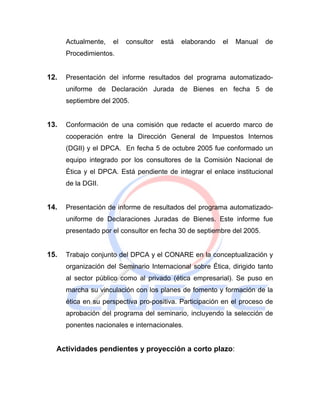 Actualmente,   el   consultor   está   elaborando   el   Manual   de
      Procedimientos.


12.   Presentación del informe resultados del programa automatizado-
      uniforme de Declaración Jurada de Bienes en fecha 5 de
      septiembre del 2005.


13.   Conformación de una comisión que redacte el acuerdo marco de
      cooperación entre la Dirección General de Impuestos Internos
      (DGII) y el DPCA. En fecha 5 de octubre 2005 fue conformado un
      equipo integrado por los consultores de la Comisión Nacional de
      Ética y el DPCA. Está pendiente de integrar el enlace institucional
      de la DGII.


14.   Presentación de informe de resultados del programa automatizado-
      uniforme de Declaraciones Juradas de Bienes. Este informe fue
      presentado por el consultor en fecha 30 de septiembre del 2005.


15.   Trabajo conjunto del DPCA y el CONARE en la conceptualización y
      organización del Seminario Internacional sobre Ética, dirigido tanto
      al sector público como al privado (ética empresarial). Se puso en
      marcha su vinculación con los planes de fomento y formación de la
      ética en su perspectiva pro-positiva. Participación en el proceso de
      aprobación del programa del seminario, incluyendo la selección de
      ponentes nacionales e internacionales.


  Actividades pendientes y proyección a corto plazo:
 