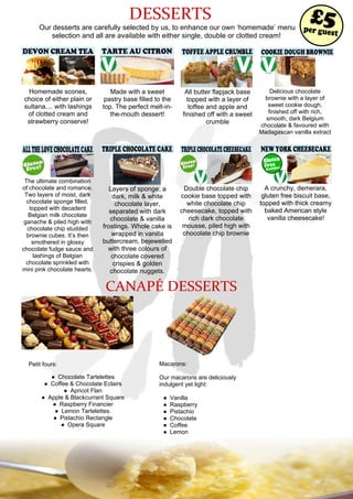 DESSERTS
Our desserts are carefully selected by us, to enhance our own ‘homemade’ menu
selection and all are available with either single, double or clotted cream!
DEVON CREAM TEA
Homemade scones,
choice of either plain or
sultana.... with lashings
of clotted cream and
strawberry conserve!
TARTE AU CITRON
Made with a sweet
pastry base filled to the
top. The perfect melt-in-
the-mouth dessert!
TOFFEE APPLE CRUMBLE
All butter flapjack base
topped with a layer of
toffee and apple and
finished off with a sweet
crumble
Delicious chocolate
brownie with a layer of
sweet cookie dough,
finished off with rich,
smooth, dark Belgium
chocolate & favoured with
Madagascan vanilla extract
TRIPLE CHOCOLATE CAKE
Layers of sponge; a
dark, milk & white
chocolate layer,
separated with dark
chocolate & vanilla
frostings. Whole cake is
wrapped in vanilla
buttercream, bejewelled
with three colours of
chocolate covered
crispies & golden
chocolate nuggets.
TRIPLECHOCOLATECHEESECAKE
Double chocolate chip
cookie base topped with
white chocolate chip
cheesecake, topped with
rich dark chocolate
mousse, piled high with
chocolate chip brownie
NEW YORK CHEESECAKE
A crunchy, demerara,
gluten free biscuit base,
topped with thick creamy
baked American style
vanilla cheesecake!
ALLTHELOVECHOCOLATECAKE
The ultimate combination
of chocolate and romance.
Two layers of moist, dark
chocolate sponge filled,
topped with decadent
Belgian milk chocolate
ganache & piled high with
chocolate chip studded
brownie cubes. It’s then
smothered in glossy
chocolate fudge sauce and
lashings of Belgian
chocolate sprinkled with
mini pink chocolate hearts.
per guest
£5
Available!
Gluten
Free
COOKIE DOUGH BROWNIE
CANAPÉ DESSERTS
Petit fours:
● Chocolate Tartelettes
● Coffee & Chocolate Eclairs
● Apricot Flan
● Apple & Blackcurrant Square
● Raspberry Financier
● Lemon Tartelettes.
● Pistachio Rectangle
● Opera Square
Macarons:
Our macarons are deliciously
indulgent yet light:
● Vanilla
● Raspberry
● Pistachio
● Chocolate
● Coffee
● Lemon
 