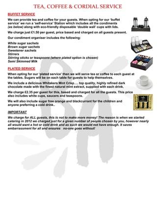 BUFFET SERVICE
We can provide tea and coffee for your guests. When opting for our ‘buffet
service’ we run a ‘self-service’ Station which includes all the condiments
(as below) along with eco-friendly disposable ‘double wall’ cups with lids.
We charge just £1.50 per guest, price based and charged on all guests present.
Our condiment organiser includes the following:
White sugar sachets
Brown sugar sachets
Sweetener sachets
Stirrers
Stirring sticks or teaspoons (where plated option is chosen)
Semi Skimmed Milk
PLATED SERVICE
When opting for our ‘plated service’ then we will serve tea or coffee to each guest at
the tables. Sugars will be on each table for guests to help themselves.
We include a delicious Whitakers Mint Crisp…. top quality, highly refined dark
chocolate made with the finest natural mint extract, supplied with each drink.
We charge £2.35 per guest for this, based and charged for all the guests. This price
also includes white cups, saucers and teaspoons.
We will also include sugar free orange and blackcurrant for the children and
anyone preferring a cold drink..
IMPORTANT
We charge for ALL guests, this is not to make more money! The reason is when we started
catering in 2012 we charged just for a given number of people chosen by you, however nearly
all would want a hot or cold drink and as such we would not have enough. It saves
embarrassment for all and ensures no-one goes without!
TEA, COFFEE & CORDIAL SERVICE
 