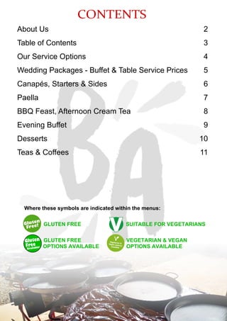 CONTENTS
About Us
Table of Contents
Our Service Options
Wedding Packages - Buffet & Table Service Prices
Canapés, Starters & Sides
Paella
BBQ Feast, Afternoon Cream Tea
Evening Buffet
Desserts
Teas & Coffees
2
3
4
5
6
7
8
9
10
11
Where these symbols are indicated within the menus:
GLUTEN FREE SUITABLE FOR VEGETARIANS
GLUTEN FREE VEGETARIAN & VEGAN
OPTIONS AVAILABLE OPTIONS AVAILABLEAvailable!
Gluten
Free
 