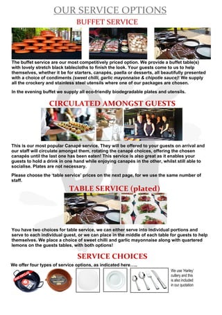 OUR SERVICE OPTIONS
BUFFET SERVICE
The buffet service are our most competitively priced option. We provide a buffet table(s)
with lovely stretch black tablecloths to finish the look. Your guests come to us to help
themselves, whether it be for starters, canapés, paella or desserts, all beautifully presented
with a choice of condiments (sweet chilli, garlic mayonnaise & chipotle sauce)! We supply
all the crockery and stainless steel utensils where one of our packages are chosen.
In the evening buffet we supply all eco-friendly biodegradable plates and utensils.
This is our most popular Canapé service. They will be offered to your guests on arrival and
our staff will circulate amongst them, rotating the canapé choices, offering the chosen
canapés until the last one has been eaten! This service is also great as it enables your
guests to hold a drink in one hand while enjoying canapés in the other, whilst still able to
socialise. Plates are not necessary.
Please choose the ‘table service’ prices on the next page, for we use the same number of
staff.
CIRCULATED AMONGST GUESTS
TABLE SERVICE (plated)
You have two choices for table service, we can either serve into individual portions and
serve to each individual guest, or we can place in the middle of each table for guests to help
themselves. We place a choice of sweet chilli and garlic mayonnaise along with quartered
lemons on the guests tables, with both options!
SERVICE CHOICES
We offer four types of service options, as indicated here…..
MOSTPOPULAR! We use ‘Harley’
cutlery and this
is also included
in our quotation
 
