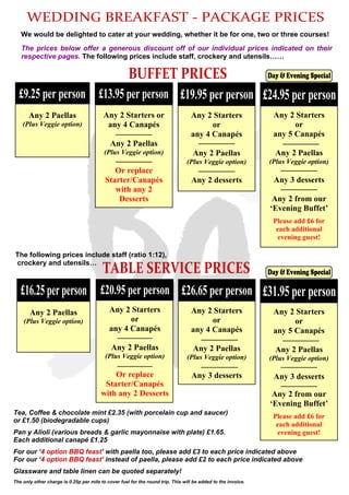 WEDDING BREAKFAST - PACKAGE PRICES
We would be delighted to cater at your wedding, whether it be for one, two or three courses!
The prices below offer a generous discount off of our individual prices indicated on their
respective pages. The following prices include staff, crockery and utensils……
Tea, Coffee & chocolate mint £2.35 (with porcelain cup and saucer)
or £1.50 (biodegradable cups)
Pan y Alioli (various breads & garlic mayonnaise with plate) £1.65.
Each additional canapé £1.25
For our ‘4 option BBQ feast’ with paella too, please add £3 to each price indicated above
For our ‘4 option BBQ feast’ instead of paella, please add £2 to each price indicated above
Glassware and table linen can be quoted separately!
The only other charge is 0.25p per mile to cover fuel for the round trip. This will be added to the invoice.
TABLE SERVICE PRICES
The following prices include staff (ratio 1:12),
crockery and utensils…
£16.25 per person
Any 2 Paellas
(Plus Veggie option)
£20.95 per person
Any 2 Starters
or
any 4 Canapés
Any 2 Paellas
(Plus Veggie option)
Or replace
Starter/Canapés
with any 2 Desserts
£9.25 per person
Any 2 Paellas
(Plus Veggie option)
£13.95 per person
Any 2 Starters or
any 4 Canapés
Any 2 Paellas
(Plus Veggie option)
Or replace
Starter/Canapés
with any 2
Desserts
£19.95 per person
Any 2 Starters
or
any 4 Canapés
Any 2 Paellas
(Plus Veggie option)
Any 2 desserts
£24.95 per person
Any 2 Starters
or
any 5 Canapés
Any 2 Paellas
(Plus Veggie option)
Any 3 desserts
Any 2 from our
‘Evening Buffet’
Please add £6 for
each additional
evening guest!
BUFFET PRICES
£26.65 per person
Any 2 Starters
or
any 4 Canapés
Any 2 Paellas
(Plus Veggie option)
Any 3 desserts
£31.95 per person
Any 2 Starters
or
any 5 Canapés
Any 2 Paellas
(Plus Veggie option)
Any 3 desserts
Any 2 from our
‘Evening Buffet’
Please add £6 for
each additional
evening guest!
Day & Evening Special
Day & Evening Special
 