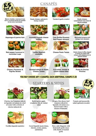 Mature cheddar, rosemary & sea
salt or sundried tomato & cheddar
& red onion marmalade
Goats cheese, walnuts &
honey crostini
Tomato & garlic crostini Goats cheese,
caramelised red onion &
thyme tartlets
Asparagus & parma ham Avocado & goats cheese
crostini
Feta Stuffed Roasted
Red Pepper skewers
Marinated prawns and
mange tout skewers
Red pepper hummus in
cucumber cups
Tortilla (Spanish
omelette)
Cheese Pesto Twists Goats cheese truffles dipped
in honey & coated with
chives, pink peppercorns &
sesame seeds!
Cheese, Parmesan &
Paprika Straws
Smoked salmon & Goats
Cheese Tarlets
Cucumber, tomato &
cream cheese bites
Prawn & Chorizo
Pinchos
CANAPÉS
Available!
Gluten
Free
Available!
Gluten
Free
for 4£5
STARTERS & SIDES
Chorizo, beef tomatoes (sliced)
& Spanish red onions on a bed
of rocket with a drizzle of
chorizo induced oil.
Red & green apple,
cranberry, feta & walnut
salad
Grapes, feta cheese, beef
tomatoes (sliced) &
Spanish red onions on a
bed of rocket with a
drizzle of balsamic.
Tomato and mozzarella
salad (optional avocado)
Tortilla (Spanish omelette) Cured Spanish meats (lomo,
chorizo, cecina, jamon,
salchichon)
Pan y aioli. Baguette with
homemade garlic mayo
with chunks of toasted
garlic
canapés
for 2
£5
YOU MAY CHOOSE ANY 4 CANAPÉS. EACH ADDITIONAL CANAPE £1.50
Available!
Gluten
Free
 