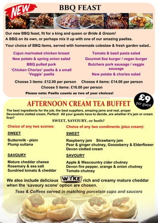 BBQ FEAST
Our new BBQ feast, fit for a king and queen or Bride & Groom!
A BBQ on its own, or perhaps mix it up with one of our amazing paellas.
Your choice of BBQ items, served with homemade coleslaw & fresh garden salad..
Choose 3 items: £12.00 per person Choose 4 items: £14.00 per person
Choose 5 items: £16.00 per person
Please note: Paella counts as two of your choices!
Cajun marinated chicken breast
New potato & spring onion salad
BBQ pulled pork
‘Chicken Chorizo’ paella & a small
‘Veggie’ paella
Tomato & basil pasta salad
Gourmet 6oz burger / vegan burger
Butchers pork sausage / veggie
sausage
New potato & chorizo salad
AFTERNOON CREAM TEA BUFFET
The best ingredients for the job, the best suppliers, amazing jams and real, proper
Devonshire clotted cream. Perfect! All your guests have to decide, are whether it’s jam or cream
first?
Choice of any two scones:
SWEET
Buttermilk - plain
Plump sultana
SWEET, SAVOURY, or both?
Choice of any two condiments (plus cream):
SWEET
Raspberry jam Strawberry jam
Pear & ginger chutney, Gooseberry & Elderflower
Devon clotted cream
per guest
£9
SAVOURY
Mature cheddar cheese
Rosemary & sea salt
Sundried tomato & cheddar
SAVOURY
Apple & Wescountry cider chutney
Devon fire pepper, orange & onion chutney
Tomato chutney
We also include delicious rich and creamy mature cheddar
when the ‘savoury scone’ option are chosen.
Teas & Coffees served in matching porcelain cups and saucers
 