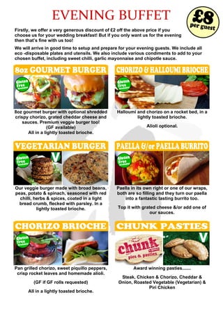 EVENING BUFFET
Firstly, we offer a very generous discount of £2 off the above price if you
choose us for your wedding breakfast! But if you only want us for the evening
then that’s fine with us too!
We will arrive in good time to setup and prepare for your evening guests. We include all
eco -disposable plates and utensils. We also include various condiments to add to your
chosen buffet, including sweet chilli, garlic mayonnaise and chipotle sauce.
8oz GOURMET BURGER
8oz gourmet burger with optional shredded
crispy chorizo, grated cheddar cheese and
sauces. Premium veggie burger too!
(GF available)
All in a lightly toasted brioche.
CHORIZO&HALLOUMIBRIOCHE
Halloumi and chorizo on a rocket bed, in a
lightly toasted brioche.
Alioli optional.
VEGETARIAN BURGER
Our veggie burger made with broad beans,
peas, potato & spinach, seasoned with red
chilli, herbs & spices, coated in a light
bread crumb, flecked with parsley. In a
lightly toasted brioche.
PAELLA &/or PAELLA BURRITO
Paella in its own right or one of our wraps,
both are so filling and they turn our paella
into a fantastic tasting burrito too.
Top it with grated cheese &/or add one of
our sauces.
CHORIZO BRIOCHE
Pan grilled chorizo, sweet piquillo peppers,
crisp rocket leaves and homemade alioli.
(GF if GF rolls requested)
All in a lightly toasted brioche.
CHUNK PASTIES
Award winning pasties.......
Steak, Chicken & Chorizo, Cheddar &
Onion, Roasted Vegetable (Vegetarian) &
Piri Chicken
Available!
Gluten
Free
Available!
Gluten
Free
Available!
Gluten
Free
Available!
Gluten
Free
Available!
Gluten
Free
per guest
£8
 