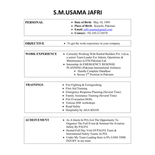 S.M.USAMA JAFRI
PERSONAL  Date of Birth: May 10, 1989
 Place of Birth: Karachi, Pakistan
 Email: jafri.usama@gmail.com
 Contact: +92-345-2110570
OBJECTIVE  To get the work experience in your company
WORK EXPERIENCE  Currently Working With Rashid Builders Pvt. Ltd.as
a senior Team Leader For Admin, Operations &
Maintenance in ENI Pakistan Ltd.
 Internship At EMERGENCY RESONSE
PLANNING (Pakistan International Airlines):
 Handle Complete DataBase
 Secure 2nd
Position in Pakistan
TRAININGS  Fire Fighting & Extinguishing
 First Aid Training
 Emergency Response Planning (Several Time)
 Family Assistance Training (Several Time)
 Fire Evacuation Drills.
 Various HSE workshops
 Road Safety
 Hospitality by AGA KHAN
ACHEIVEMENT  As A Intern In PIA Got The Opportunity To
Organize The Full Event & Seminar On Aviation
Safety By PALPA
 Hosted Full Day Visit Of PALPA Team &
International Safety Teams At PIA
 Under My Team Leading there is 0% LOSS TIME
INJURY in my team
 