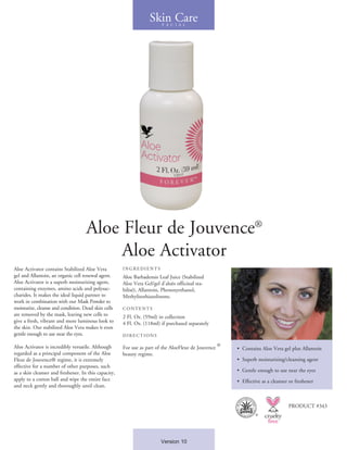 Aloe Fleur de Jouvence®
Aloe Activator
Aloe Activator contains Stabilized Aloe Vera
gel and Allantoin, an organic cell renewal agent.
Aloe Activator is a superb moisturizing agent,
containing enzymes, amino acids and polysac-
charides. It makes the ideal liquid partner to
work in combination with our Mask Powder to
moisturize, cleanse and condition. Dead skin cells
are removed by the mask, leaving new cells to
give a fresh, vibrant and more luminous look to
the skin. Our stabilized Aloe Vera makes it even
gentle enough to use near the eyes.
Aloe Activator is incredibly versatile. Although
regarded as a principal component of the Aloe
Fleur de Jouvence® regime, it is extremely
effective for a number of other purposes, such
as a skin cleanser and freshener. In this capacity,
apply to a cotton ball and wipe the entire face
and neck gently and thoroughly until clean.
INGR E DIENT S
Aloe Barbadensis Leaf Juice (Stabilized
Aloe Vera Gel/gel d’aloès officinal sta-
bilisé), Allantoin, Phenoxyethanol,
Methylisothiazolinone.
CONTE NT S
2 Fl. Oz. (59ml) in collection
4 Fl. Oz. (118ml) if purchased separately
DIR E CTIONS
For use as part of the AloeFleur de Jouvence
®
beauty regime.
•	 Contains Aloe Vera gel plus Allantoin
• 	Superb moisturizing/cleansing agent
•  Gentle enough to use near the eyes
• 	Effective as a cleanser or freshener
Skin CareF A C I A L
PRODUCT #343
Version 10
®
 