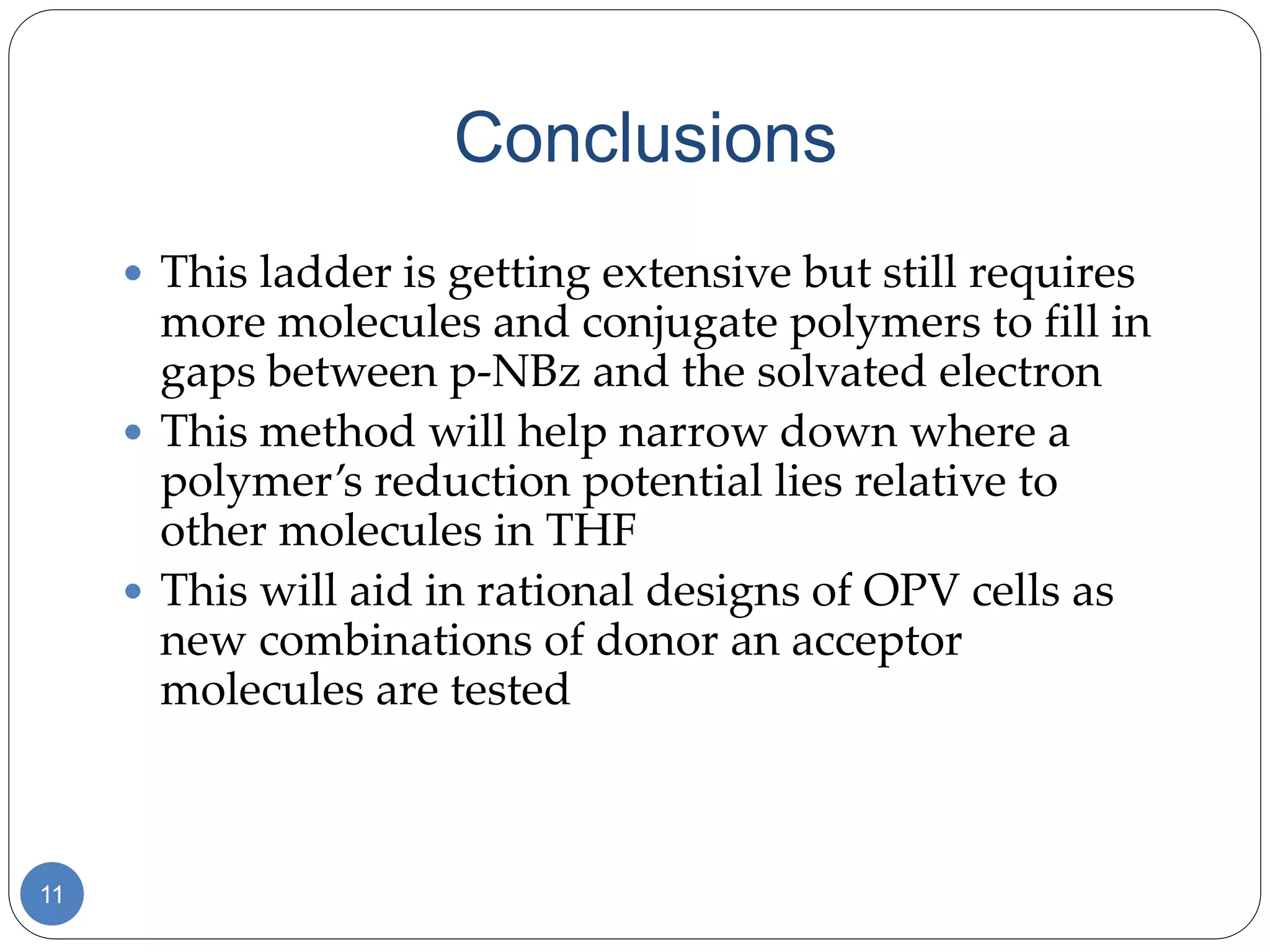Conclusions
11
 This ladder is getting extensive but still requires
more molecules and conjugate polymers to fill in
gaps between p-NBz and the solvated electron
 This method will help narrow down where a
polymer’s reduction potential lies relative to
other molecules in THF
 This will aid in rational designs of OPV cells as
new combinations of donor an acceptor
molecules are tested
 