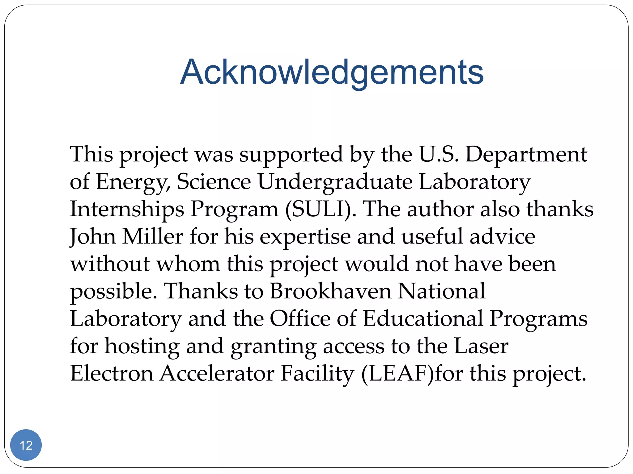 Acknowledgements
12
This project was supported by the U.S. Department
of Energy, Science Undergraduate Laboratory
Internships Program (SULI). The author also thanks
John Miller for his expertise and useful advice
without whom this project would not have been
possible. Thanks to Brookhaven National
Laboratory and the Office of Educational Programs
for hosting and granting access to the Laser
Electron Accelerator Facility (LEAF)for this project.
 