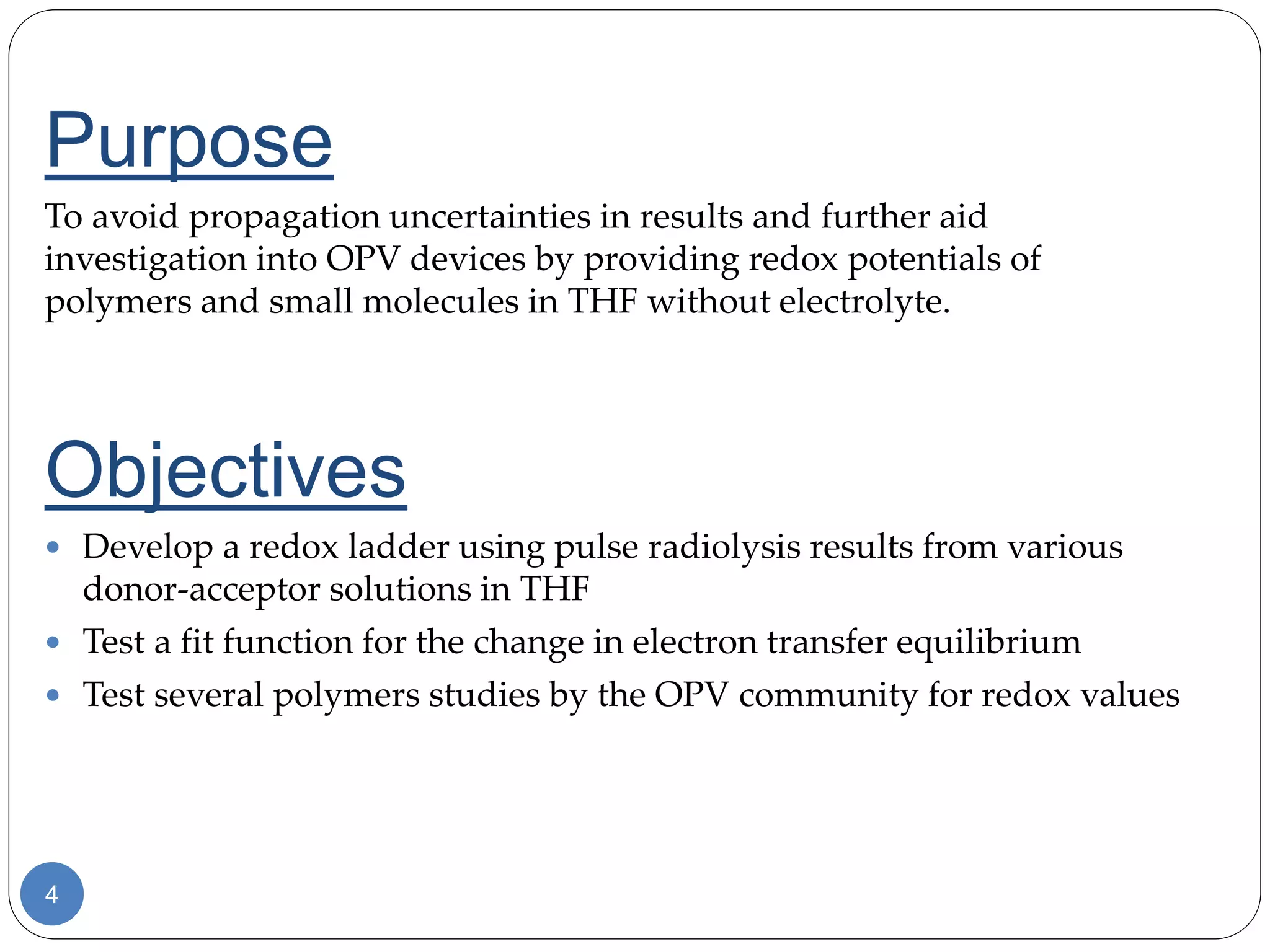 4
Purpose
To avoid propagation uncertainties in results and further aid
investigation into OPV devices by providing redox potentials of
polymers and small molecules in THF without electrolyte.
Objectives
 Develop a redox ladder using pulse radiolysis results from various
donor-acceptor solutions in THF
 Test a fit function for the change in electron transfer equilibrium
 Test several polymers studies by the OPV community for redox values
 