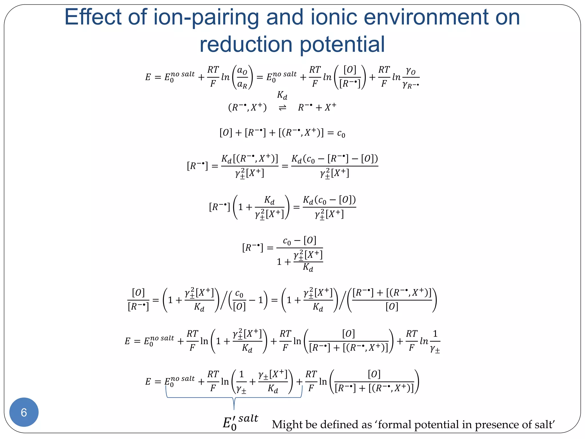 6
𝐸 = 𝐸0
𝑛𝑜 𝑠𝑎𝑙𝑡
+
𝑅𝑇
𝐹
𝑙𝑛
𝑎 𝑂
𝑎 𝑅
= 𝐸0
𝑛𝑜 𝑠𝑎𝑙𝑡
+
𝑅𝑇
𝐹
𝑙𝑛
𝑂
𝑅−•
+
𝑅𝑇
𝐹
𝑙𝑛
𝛾 𝑂
𝛾 𝑅−•
𝐾 𝑑
𝑅−•
, 𝑋+
⇌ 𝑅−•
+ 𝑋+
𝑂 + 𝑅−•
+ 𝑅−•
, 𝑋+
= 𝑐0
𝑅−•
=
𝐾 𝑑 𝑅−•
, 𝑋+
𝛾±
2
𝑋+
=
𝐾 𝑑 𝑐0 − 𝑅−•
− 𝑂
𝛾±
2
𝑋+
𝑅−•
1 +
𝐾 𝑑
𝛾±
2
𝑋+
=
𝐾 𝑑 𝑐0 − 𝑂
𝛾±
2
𝑋+
𝑅−•
=
𝑐0 − 𝑂
1 +
𝛾±
2
𝑋+
𝐾 𝑑
𝑂
𝑅−•
= 1 +
𝛾±
2
𝑋+
𝐾 𝑑
𝑐0
𝑂
− 1 = 1 +
𝛾±
2
𝑋+
𝐾 𝑑
𝑅−•
+ 𝑅−•
, 𝑋+
𝑂
𝐸 = 𝐸0
𝑛𝑜 𝑠𝑎𝑙𝑡
+
𝑅𝑇
𝐹
ln 1 +
𝛾±
2
𝑋+
𝐾 𝑑
+
𝑅𝑇
𝐹
ln
𝑂
𝑅−• + 𝑅−•, 𝑋+
+
𝑅𝑇
𝐹
𝑙𝑛
1
𝛾±
𝐸 = 𝐸0
𝑛𝑜 𝑠𝑎𝑙𝑡
+
𝑅𝑇
𝐹
ln
1
𝛾±
+
𝛾± 𝑋+
𝐾 𝑑
+
𝑅𝑇
𝐹
ln
𝑂
𝑅−• + 𝑅−•, 𝑋+
Effect of ion-pairing and ionic environment on
reduction potential
𝐸0
′ 𝑠𝑎𝑙𝑡
Might be defined as ‘formal potential in presence of salt’
 