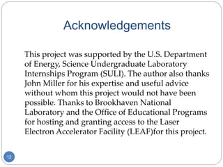 Acknowledgements
12
This project was supported by the U.S. Department
of Energy, Science Undergraduate Laboratory
Internships Program (SULI). The author also thanks
John Miller for his expertise and useful advice
without whom this project would not have been
possible. Thanks to Brookhaven National
Laboratory and the Office of Educational Programs
for hosting and granting access to the Laser
Electron Accelerator Facility (LEAF)for this project.
 