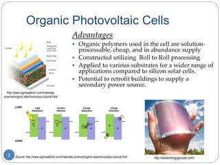 Organic Photovoltaic Cells
Advantages
 Organic polymers used in the cell are solution-
processable, cheap, and in abundance supply
 Constructed utilizing Roll to Roll processing
 Applied to various substrates for a wider range of
applications compared to silicon solar cells.
 Potential to retrofit buildings to supply a
secondary power source.
Source: http://www.sigmaaldrich.com/materials-science/organic-electronics/opv-tutorial.html2
http://www.sigmaaldrich.com/materials-
science/organic-electronics/opv-tutorial.html
http://solarenergygroupe.com/
 