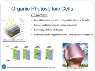 Source: http://www.sigmaaldrich.com/materials-science/organic-electronics/opv-tutorial.html
Organic Photovoltaic Cells
3
http://www.sigmaaldrich.com/materials-
science/organic-electronics/opv-tutorial.html
http://solarenergygroupe.com/
Challenges
 Low efficiencies reported compared to silicon solar cells
 Lack of understanding of charge separation
 Extending lifetime of devices
 Difficulty estimating HOMO and LUMO levels of materials
 
