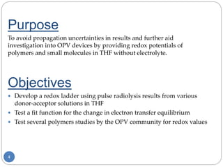 4
Purpose
To avoid propagation uncertainties in results and further aid
investigation into OPV devices by providing redox potentials of
polymers and small molecules in THF without electrolyte.
Objectives
 Develop a redox ladder using pulse radiolysis results from various
donor-acceptor solutions in THF
 Test a fit function for the change in electron transfer equilibrium
 Test several polymers studies by the OPV community for redox values
 