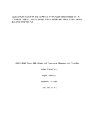 1
Header: FOCUS PAPER ON THE ANALYSIS OF QUALITY PHILOSPHIES OF, W.
EDWARDS DEMING, JOSEPH MOSES JURAN, PHILIP BAYARD CROSBY, LEWIS
IRELAND AND THE PMI
GM594 Unit1 Project Risk, Quality, and Procurement Monitoring and Controlling
Author: Ralph Clarke
Kaplan University
Professor: Dr. Flores
Date: June 29, 2015
 