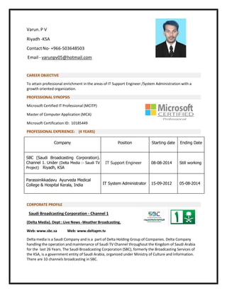 Varun. P V
Riyadh -KSA
Contact No- +966-503648503
Email - varunpv05@hotmail.com
CAREER OBJECTIVE
To attain professional enrichment in the areas of IT Support Engineer /System Administration with a
growth oriented organization.
PROFESSIONAL SYNOPSIS
Microsoft Certified IT Professional (MCITP)
Master of Computer Application (MCA)
Microsoft Certification ID: 10185449
PROFESSIONAL EXPERIENCE: (4 YEARS)
Company Position Starting date Ending Date
SBC (Saudi Broadcasting Corporation).
Channel 1. Under (Delta Media :- Saudi TV
Project) Riyadh, KSA
IT Support Engineer 08-08-2014 Still working
Parassinikkadavu Ayurveda Medical
College & Hospital Kerala, India IT System Administrator 15-09-2012 05-08-2014
CORPORATE PROFILE
Saudi Broadcasting Corporation - Channel 1
(Delta Media). Dept : Live News -Weather Broadcasting.
Web: www.sbc.sa Web: www.deltapm.tv
Delta media is a Saudi Company and is a part of Delta Holding Group of Companies. Delta Company
handling the operation and maintenance of Saudi TV Channel throughout the Kingdom of Saudi Arabia
for the last 26 Years. The Saudi Broadcasting Corporation (SBC), formerly the Broadcasting Services of
the KSA, is a government entity of Saudi Arabia, organized under Ministry of Culture and Information.
There are 10 channels broadcasting in SBC.
 
