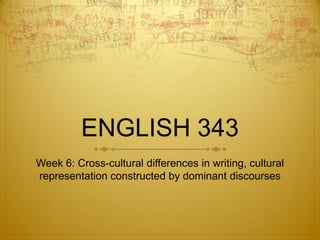 ENGLISH 343
Week 6: Cross-cultural differences in writing, cultural
representation constructed by dominant discourses
 