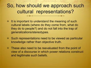 So, how should we approach such
    cultural representations?
 It is important to understand the meaning of such
  cultural labels (where do they come from, what do
  they do to people?) and do not fall into the trap of
  generalizations/stereotypes.

 Such representations need to be viewed as particular
  knowledge rather than objective truth.

 These also need to be reevaluated from the point of
  view of a discourse in which power relations construct
  and legitimate such beliefs.
 