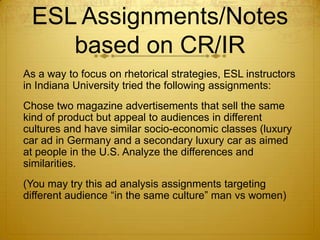 ESL Assignments/Notes
    based on CR/IR
As a way to focus on rhetorical strategies, ESL instructors
in Indiana University tried the following assignments:
Chose two magazine advertisements that sell the same
kind of product but appeal to audiences in different
cultures and have similar socio-economic classes (luxury
car ad in Germany and a secondary luxury car as aimed
at people in the U.S. Analyze the differences and
similarities.
(You may try this ad analysis assignments targeting
different audience “in the same culture” man vs women)
 