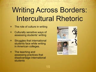 Writing Across Borders:
  Intercultural Rhetoric
 The role of culture in writing

 Culturally sensitive ways of
  assessing students’ writing

 Struggles that international
  students face while writing
  in American colleges.

 The teaching and
  assessing practices that
  disadvantage international
  students

                               15
 