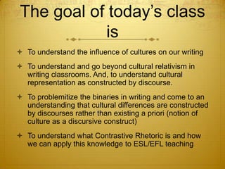 The goal of today’s class
            is
 To understand the influence of cultures on our writing
 To understand and go beyond cultural relativism in
  writing classrooms. And, to understand cultural
  representation as constructed by discourse.
 To problemitize the binaries in writing and come to an
  understanding that cultural differences are constructed
  by discourses rather than existing a priori (notion of
  culture as a discursive construct)
 To understand what Contrastive Rhetoric is and how
  we can apply this knowledge to ESL/EFL teaching
 