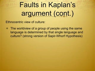 Faults in Kaplan’s
          argument (cont.)
Ethnocentric view of culture:

 The worldview of a group of people using the same
  language is determined by that single language and
  culture? (strong version of Sapir-Whorf Hypothesis)
 