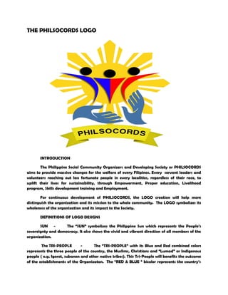 THE PHILSOCORDS LOGO
INTRODUCTION
The Philippine Social Community Organizers and Developing Society or PHILSOCORDS
aims to provide massive changes for the welfare of every Filipinos. Every servant leaders and
volunteers reaching out less fortunate people in every localities, regardless of their race, to
uplift their lives for sustainability, through Empowerment, Proper education, Livelihood
program, Skills development training and Employment.
For continuous development of PHILSOCORDS, the LOGO creation will help more
distinguish the organization and its mission to the whole community. The LOGO symbolizes its
wholeness of the organization and its impact to the Society.
DEFINITIONS OF LOGO DESIGNS
SUN - The “SUN” symbolizes the Philippine Sun which represents the People’s
sovereignty and democracy. It also shows the vivid and vibrant direction of all members of the
organization.
The TRI-PEOPLE - The “TRI-PEOPLE” with its Blue and Red combined colors
represents the three people of the country, the Muslims, Christians and “Lumad” or Indigenous
people ( e.g. Igorot, subanen and other native tribes). This Tri-People will benefits the outcome
of the establishments of the Organizaton. The “RED & BLUE “ bicolor represents the country’s
 