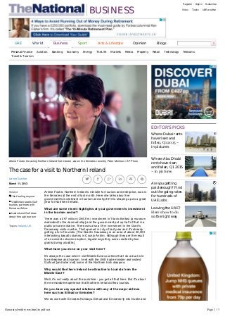 BUSINESS
Register Sign in Subscribe
Video Topics UAE weather
The case for a visit to Northern Ireland
Lianne Gutcher
March 11, 2013
Topics: Ireland, UK
Related
Not fooling anyone
VisitBritain seeks Gulf
tourists, partners with
Emirates Airline
Ireland and Gulf draw
closer through tourism
Where Dubai rents
have risen and
fallen, Q1 2015 –
in pictures
Where Abu Dhabi
rents have risen
and fallen, Q1 2015
– in pictures
Are you getting
paid enough? Find
out the going rates
for hundreds of
UAE jobs
Leaving the UAE?
Here’s how to do
so the right way
EDITOR'S PICKS
UAE World Business Sport Arts & Lifestyle Opinion Blogs
Personal Finance Aviation Banking Economy Energy The Life Markets Media Property Retail Technology Telecoms
Travel & Tourism
Arlene Foster, the acting Northern Ireland first minster, was in the Emirates recently. Peter Morrison / AP Photo
     
Arlene Foster, Northern Ireland's minister for tourism and enterprise, was in
the Emirates at the end of last month. Here she talks about her
government's investment in tourism and why 2013 is shaping up as a great
year for Northern Ireland.
What are some recent highlights of your government's investment
in the tourism sector?
There was a £97 million (Dh531m) investment in Titanic Belfast [a museum
dedicated to the doomed ship] and the government put up half of that in a
public­private initiative. There was also a £9m investment in the Giant's
Causeway visitor centre. That opened in July of last year and it's already
getting a lot of tourists. [The Giant's Causeway is an area of about 40,000
interlocking basalt columns in County Antrim. Although they are the result
of an ancient volcanic eruption, legend says they were created by two
giants during a battle.]
What have you done on your visit here?
It's always the case when I visit Middle East countries that I do a dual role
for enterprise and tourism. I met with the UAE trade minister and visited
Gulfood [and later met] some of the Northern Irish diaspora.
Why would Northern Ireland be attractive to tourists from the
Middle East?
Well, it's not really about the sunshine - you get all that here. But it's about
the memorable experience that Northern Ireland offers tourists.
Do you have any special relations with any of the major airlines
here such as Etihad or Emirates?
We do work with Emirates Holidays. Etihad and Emirates fly into Dublin and
then it's an hour, an hour and a half, into Northern Ireland.
Londonderry is this year's UK city of culture. What sort of events
will the city hold?
Generated with www.html-to-pdf.net Page 1 / 3
 