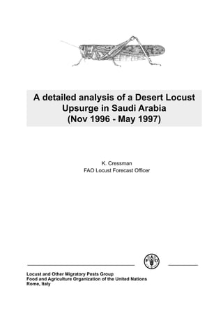 A detailed analysis of a Desert Locust
          Upsurge in Saudi Arabia
           (Nov 1996 - May 1997)



                                K. Cressman
                          FAO Locust Forecast Officer




Locust and Other Migratory Pests Group
Food and Agriculture Organization of the United Nations
Rome, Italy
 