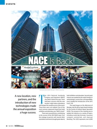 EVENTS
38 Fall 2014 Collision QUARTERLY 	 collisionquarterly.ca
T
he 2014 National Autobody
Congress and Exposition (NACE)
was held in Detroit this year. There
had been concerns that the new
location might reduce attendance
and hamper the overall success of the event.
Those fears were not realized. One of the
most common statements heard from both
exhibitorsandattendeeswas“NACEisback!”
There were several factors contributing
to the success of the 2014 NACE expo. First,
the strategy to partner with several other
associationsandeventsbroughtgreatvalueto
bothexhibitorsandattendees.Second,great
interest was sparked by the rapid changes in
vehicledesign,construction,andreparability,
most notably the introduction of the 2015
Ford F-150.
The week began on the afternoon of
Monday,July28,withanopenboardmeeting
for the Society of Collision Repair Specialists
(SCRS). The purpose of the meeting was to
update the industry on a variety of topics,
including rental day formulas, insurance
company commercials, and clearcoat
blending. The SCRS represents over 6,000
A new location, new
partners, and the
introduction of new
technologies made
the annual exposition
a huge success.
IsBack!
b y K e i t h J o n e s
NACE
Attitude alone made this year's NACE a success.
Photos:KeithJones
 