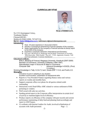 CURRICULUM VITAE
M.KATHIRESAN.
No.3/19, Kanniappan Colony,
Tondiarpet Market,
Chennai-600 081.
Mobile:(0) 9940118908, 7871027156.
Mail Id : Kathir1966@yahoo.co.in, kathiresan.m@newindianexpress.com
Introduction
 Have 25 years experience in Accounts & Admin.
 Actively in promoting & streamlining Financial operation of the company.
 Solely responsibility for the company’s Financial activities & directly report
to the CEO of the company.
 Expertise in employee interaction (International and Domestic)
 Key areas ‘BO Process of Brokerage and Dividend’ Finalization of Accounts,
‘Bills Receivable, ‘Bills Payable’ ‘Pay roll’, ‘T.D.S. Appraisals, Gratuity, ‘Full
and Final settlement’.’Customer Satisfaction’
Education/Certificate
M.B.A. (Banking & Finance) Alagappa University, Karaikudi.(2007-2009)
Bachelor of Commerce, University of Madras (1984-1987)
Specialization major in Accounts & Allied in Commerce.
Computer Skill : Advance Knowledge In EXCEL (Pivot,
V-Lookup,)
Working Knowledge in Tally 6.3 & 7.2 and Oracle ERP 11.5.8, and Foxfro 2.0.
Strengths:
Innovative & quick in adapting to any situation.
Excellent communication, presentation & interpersonal skills.
• Reports to Vice President Finance regarding finance status and various
reports on weekly and monthly basis.
• Support corporate office over phone for all queries related credit
outstanding.
• Interactions work Head Office AMC related to various settlement of bills
pertaining to vendors.
• Well versed with sales tax activities.
• Sending period report to the Corporate office interpretation in certain level
of activity to maintain higher level of efficiency.
• Produce reports on efficiency of the company with past records and current
performance maintaining of daily fund and planning fund accordingly and
report to GM Finance.
• Co-ordinate with Internal Auditor for Audit, involved in finalization of
accounts with Audit personnel. Page – 2.
-2-
 