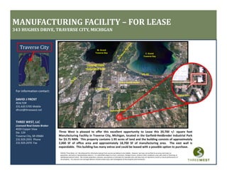 MANUFACTURING FACILITY – FOR LEASE
343 HUGHES DRIVE, TRAVERSE CITY, MICHIGAN


    Traverse City                                                                    W. Grand 
                                                                                   Traverse Bay                                                              E. Grand 
                                                                                                                                                           Traverse Bay



                                                                      DOWNTOWN
                                                                     TRAVERSE CITY



                                                                                                                       Cherry Capital Airport

                                                                                   S. Airport Road
 For information contact:
                                                                                                                                                                                                              Hughes Drive
 DAVID J FROST
 DAVID J FROST
 REALTOR
 231.620.5705 Mobile
 dfrost@threewest.net



 THREE WEST, LLC
 Licensed Real Estate Broker
 4020 Copper View
 Ste. 129                      Three West is pleased to offer this excellent opportunity to Lease this 20,700 +/‐ square foot
 Traverse City, MI 49684       Manufacturing Facility in Traverse City, Michigan, located in the Garfield‐Heidbreder Industrial Park
 231.929.2955  Phone           for $3.75 NNN. This property contains 1.95 acres of land and the building consists of approximately
 231.929.2970  Fax
 231 929 2970 Fax              2,000 SF of office area and approximately 18,700 SF of manufacturing area. The east wall is
                               2 000                                         18 700                        area
                               expandable. This building has many extras and could be leased with a possible option to purchase.
                                ©2010, Three West, LLC. We obtained the information above from sources we believe to be reliable.  However, we have not verified its accuracy and make no 
                                guarantee, warranty or representation about it.  It is submitted subject to errors, omissions, change of price, rental or other conditions, prior sale, lease or financing, or 
                                withdrawal without notice.  We include projections, opinions, assumptions or estimates for example only, and they may not represent current or future performance of 
                                the property.  You and your tax and legal advisors should conduct your own investigation of the property and transaction.
 