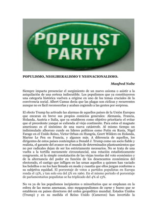 POPULISMO, NEOLIBERALISMO Y NEONACIONALISMO.
Manfred Nolte
Siempre impacta presenciar el surgimiento de un nuevo axioma o asistir a la
aniquilación de una certeza indiscutible. Los populismos que ya constituyeron
una categoría histórica vuelven a erigirse en uno de los temas cruciales de la
convivencia social. Albert Camus decía que las plagas son cíclicas y recurrentes
aunque no es fácil reconocerlas y acaban cogiendo a las gentes por sorpresa.
El efecto Trump ha activado las alarmas de aquellos países de la Unión Europea
que encaran en breve sus propios comicios generales: Alemania, Francia,
Holanda, Austria e Italia, que ya establecen como objetivo prioritario el evitar
que el precedente yanqui se extienda al viejo continente. Para estos el magnate
americano es el sinónimo de una nueva catástrofe. Al mismo tiempo un
indisimulado alborozo cunde en líderes políticos como Putin en Rusia, Nigel
Farage en el Unido Reino, Victor Orban en Hungría, Geert Wilders en Holanda,
Marine Le Pen en Francia, y algunos más. A diferencia de aquellos, los
dirigentes de estos países contemplan a Donald J. Trump como un socio fiable y
realista, el garante del avance en el mundo de determinados planteamientos que
no por radicales dejan de ser los estrictamente necesarios. No se trata de una
vuelta a la tortilla meramente circunstancial, una rotación estadísticamente
congruente, ni la simple constatación de las viejas teorías del voto económico y
de la alternancia del poder en función de los desencantos económicos del
electorado, el castigo que infligen en las urnas aquellos a quienes han vaciado
los bolsillos o no los han llenado en modo y cuantía que ellos juzgan conforme a
su subjetiva equidad. El porcentaje de votos a partidos populistas en Europa
ronda el 13%, y tan solo era del 5% en 1960. En el mismo periodo el porcentaje
de parlamentarios populistas se ha triplicado del 4% al 13%.
No va ya de los populismos incipientes o minoritarios que se emplazan en la
esfera de las meras amenazas, sino megapopulismos de carne y hueso que se
establecen en países directores del orden geopolítico mundial. Estados Unidos
(Trump) y en su medida el Reino Unido (Cameron) han invertido la
 